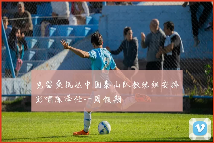 克雷桑抵达中国泰山队教练组安排彭啸陈泽仕一周假期