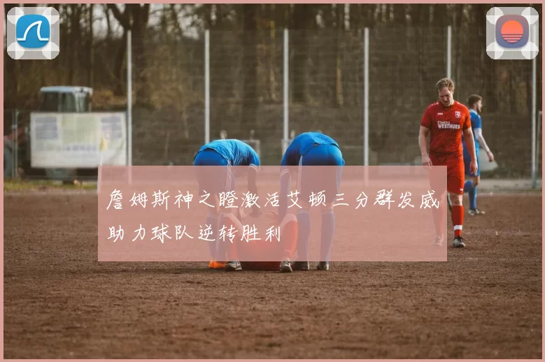 詹姆斯神之瞪激活艾顿三分群发威助力球队逆转胜利