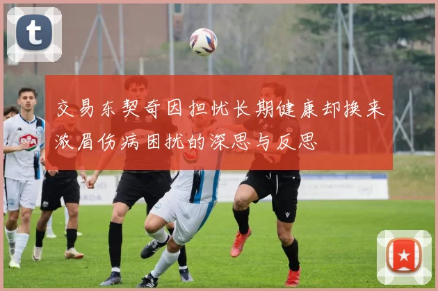 交易东契奇因担忧长期健康却换来浓眉伤病困扰的深思与反思