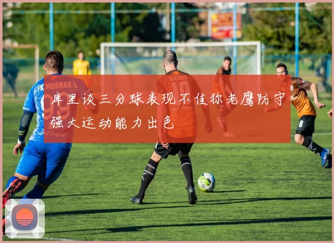 库里谈三分球表现不佳称老鹰防守强大运动能力出色